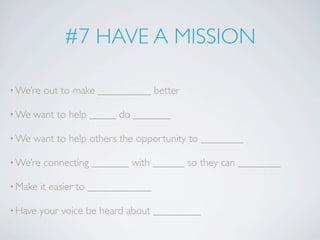 #7 HAVE A MISSION

• We’re   out to make __________ better

• We   want to help _____ do _______

• We   want to help others the opportunity to ________

• We’re   connecting _______ with ______ so they can ________

• Make   it easier to ____________

• Have   your voice be heard about _________
 