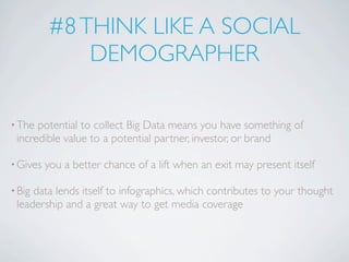 #8 THINK LIKE A SOCIAL
              DEMOGRAPHER

• The potential to collect Big Data means you have something of
 incredible value to a potential partner, investor, or brand

• Gives   you a better chance of a lift when an exit may present itself

• Bigdata lends itself to infographics, which contributes to your thought
 leadership and a great way to get media coverage
 