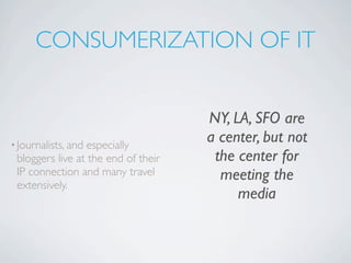 CONSUMERIZATION OF IT


                                     NY, LA, SFO are
• Journalists, andespecially
                                     a center, but not
 bloggers live at the end of their    the center for
 IP connection and many travel         meeting the
 extensively.
                                          media
 