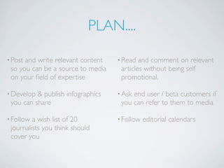 PLAN....

• Postand write relevant content   • Read  and comment on relevant
 so you can be a source to media    articles without being self
 on your ﬁeld of expertise          promotional.

• Develop & publish infographics   • Askend user / beta customers if
 you can share                      you can refer to them to media

• Follow a wish list of 20         • Follow   editorial calendars
 journalists you think should
 cover you
 