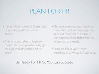 PLAN FOR PR

• Ifyou follow some of these basic   • Get  everyone on your team to
  principles, you’ll be further       make this part of their regimen
  ahead.                              as it will make them aware of
                                      the opportunities that await you
• This process takes at least six     when you are ready.
  months to one year to really get
  on a journalist’s radar and be     • Bring
                                           up PR in your team
  sticky                              meetings in a “what if...” scenario.

          Be Ready For PR So You Can Succeed
 