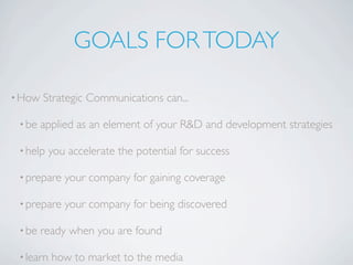 GOALS FOR TODAY

• How   Strategic Communications can...

 • be   applied as an element of your R&D and development strategies

 • help    you accelerate the potential for success

 • prepare    your company for gaining coverage

 • prepare    your company for being discovered

 • be   ready when you are found

 • learn   how to market to the media
 
