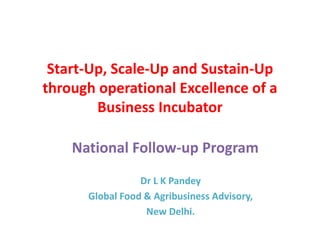 Start-Up, Scale-Up and Sustain-Up
through operational Excellence of a
Business Incubator
National Follow-up Program
Dr L K Pandey
Global Food & Agribusiness Advisory,
New Delhi.
 