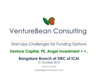 Start-Ups Challenges for Funding Options 
Venture Capital, PE, Angel Investment + +.. 
Bangalore Branch of SIRC of ICAI 
31 October 2014 
Anjana Vivek 
anjana@venturebean.com 
 