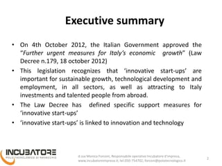 Executive summary
• On 4th October 2012, the Italian Government approved the
“Further urgent measures for Italy’s economic growth” (Law
Decree n.179, 18 october 2012)
• This legislation recognizes that ‘innovative start-ups’ are
important for sustainable growth, technological development and
employment, in all sectors, as well as attracting to Italy
investments and talented people from abroad.
• The Law Decree has defined specific support measures for
‘innovative start-ups’
• ‘innovative start-ups’ is linked to innovation and technology
Monica Forconi, Chief Operative Officer, www.incubatoreimpresa.it;
forconi@polotecnologico.it; +39 050 754702
2
 