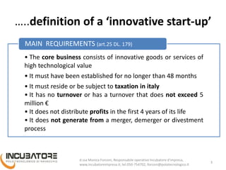 …..definition of a ‘innovative start-up’
• The core business consists of innovative goods or services of
high technological value
• It must have been established for no longer than 48 months
• It must reside or be subject to taxation in italy
• It has no turnover or has a turnover that does not exceed 5
million €
• It does not distribute profits in the first 4 years of its life
• It does not generate from a merger, demerger or divestment
process
MAIN REQUIREMENTS (art.25 DL. 179)
3
Monica Forconi, Chief Operative Officer, www.incubatoreimpresa.it;
forconi@polotecnologico.it; +39 050 754702
 