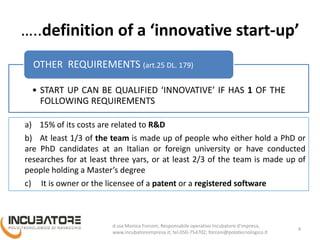 …..definition of a ‘innovative start-up’
• START UP CAN BE QUALIFIED ‘INNOVATIVE’ IF HAS 1 OF THE
FOLLOWING REQUIREMENTS
OTHER REQUIREMENTS (art.25 DL. 179)
4
a) 15% of its costs are related to R&D
b) At least 1/3 of the team is made up of people who either hold a PhD or
are PhD candidates at an Italian or foreign university or have conducted
researches for at least three yars, or at least 2/3 of the team is made up of
people holding a Master’s degree
c) It is owner or the licensee of a patent or a registered software
Monica Forconi, Chief Operative Officer, www.incubatoreimpresa.it;
forconi@polotecnologico.it; +39 050 754702
 