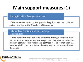 Main support measures (1)
• ‘innovative start-ups’ do not pay anything for their own creation
and registration at the Chambers of Commerce
No registration fees (art.26 DL. 179)
• ‘innovative start-ups’ can hire personnel through contracts wich
last at least 6 months and no longer than 36 months. After 36
months, start-ups can renew the contract for no longer than 12
months. Within this time frame, the contract can be renewed more
than once.
Labour law for ‘innovative start-ups’
(art.28 DL. 179)
5
Monica Forconi, Chief Operative Officer, www.incubatoreimpresa.it;
forconi@polotecnologico.it; +39 050 754702
 