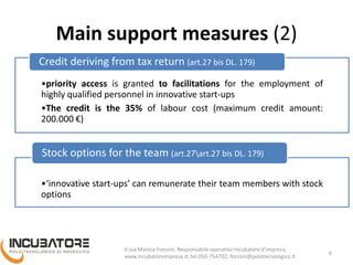 Main support measures (2)
•priority access is granted to facilitations for the employment of
highly qualified personnel in innovative start-ups
•The credit is the 35% of labour cost (maximum credit amount:
200.000 €)
Credit deriving from tax return (art.27 bis DL. 179)
•‘innovative start-ups’ can remunerate their team members with stock
options
Stock options for the team (art.27art.27 bis DL. 179)
6
Monica Forconi, Chief Operative Officer, www.incubatoreimpresa.it;
forconi@polotecnologico.it; +39 050 754702
 