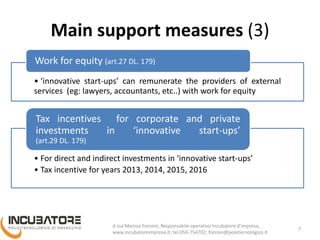 Main support measures (3)
• ‘innovative start-ups’ can remunerate the providers of external
services (eg: lawyers, accountants, etc..) with work for equity
Work for equity (art.27 DL. 179)
• For direct and indirect investments in ‘innovative start-ups’
• Tax incentive for years 2013, 2014, 2015, 2016
Tax incentives for corporate and private
investments in ‘innovative start-ups’
(art.29 DL. 179)
7
Monica Forconi, Chief Operative Officer, www.incubatoreimpresa.it;
forconi@polotecnologico.it; +39 050 754702
 