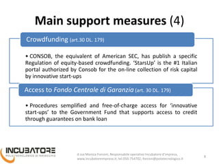 Main support measures (4)
• CONSOB, the equivalent of American SEC, has publish a specific
Regulation of equity-based crowdfunding. ‘StarsUp’ (www.starsup.it)
is the #1 Italian portal authorized by Consob for the on-line collection
of risk capital by innovative start-ups
Crowdfunding (art.30 DL. 179)
• Procedures semplified and free-of-charge access for ‘innovative
start-ups’ to the Government Fund that supports access to credit
through guarantees on bank loan
Access to Fondo Centrale di Garanzia (art. 30 DL. 179)
8
Monica Forconi, Chief Operative Officer, www.incubatoreimpresa.it;
forconi@polotecnologico.it; +39 050 754702
 