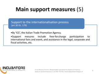 Main support measures (5)
•By ‘ICE’, the Italian Trade Promotion Agency.
•Support measures include free-of-charge participation to
international fairs and event, and assistance in the legal, corporate and
fiscal activities, etc.
Support to the internationalisation process
(art.30 DL. 179)
9
Monica Forconi, Chief Operative Officer, www.incubatoreimpresa.it;
forconi@polotecnologico.it; +39 050 754702
 