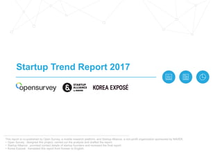 Startup Trend Report 2017
This report is co-published by Open Survey, a mobile research platform, and Startup Alliance, a non-profit organization sponsored by NAVER.
• Open Survey : designed this project, carried out the analysis and drafted the report.
• Startup Alliance : provided contact details of startup founders and reviewed the final report.
• Korea Exposé : translated this report from Korean to English.
 