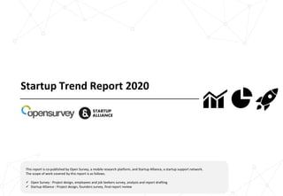 Startup Trend Report 2020
This report is co-published by Open Survey, a mobile research platform, and Startup Alliance, a startup support network.
The scope of work covered by this report is as follows.
✓ Open Survey : Project design, employees and job Seekers survey, analysis and report drafting
✓ Startup Alliance : Project design, founders survey, final report review
 