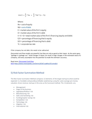 If the company has net debt, this needs to be subtracted
Discounted cash flow models are powerful, but they are only as good as their inputs. As the axiom goes,
"garbage in, garbage out." Small changes in inputs can result in large changes in the estimated value of a
company, and every assumption has the potential to erode the estimate's accuracy.
Read more: Discounted Cash Flow
DCF) https://www.investopedia.com/terms/d/dcf.asp#ixzz5CnumqGcI
5) Risk Factor Summation Method
The Risk Factor Summation Method compares 12 elements of the target startup to what could be
expected in a fundable and possibly profitable seed/startup using the same average pre-money
valuation of pre-revenue startups in the area as the Scorecard method. The 12 elements are,
• Management
• Stage of the business
• Legislation/Political risk
• Manufacturing risk
• Sales and marketing risk
• Funding/capital raising risk
• Competition risk
• Technology risk
• Litigation risk
• International risk
 