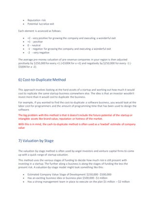 • Reputation risk
• Potential lucrative exit
Each element is assessed as follows:
• +2 - very positive for growing the company and executing a wonderful exit
• +1 - positive
• 0 - neutral
• -1 - negative for growing the company and executing a wonderful exit
• -2 - very negative
The average pre-money valuation of pre-revenue companies in your region is then adjusted
positively by $250,000 for every +1 (+$500K for a +2) and negatively by $250,000 for every -1 (-
$500K for a -2).
6) Cost-to-Duplicate Method
This approach involves looking at the hard assets of a startup and working out how much it would
cost to replicate the same startup business somewhere else. The idea is that an investor wouldn't
invest more than it would cost to duplicate the business.
For example, if you wanted to find the cost-to-duplicate a software business, you would look at the
labor cost for programmers and the amount of programming time that has been used to design the
software.
The big problem with this method is that it doesn't include the future potential of the startup or
intangible assets like brand value, reputation or hotness of the market.
With this is in mind, the cash-to-duplicate method is often used as a 'lowball' estimate of company
value
7) Valuation by Stage
The valuation by stage method is often used by angel investors and venture capital firms to come
up with a quick range of startup valuation.
This method uses the various stages of funding to decide how much risk is still present with
investing in a startup. The further along a business is along the stages of funding the less the
present risk. A valuation-by-stage model might look something like this:
• Estimated Company Value Stage of Development $250,000 - $500,000
• Has an exciting business idea or business plan $500,000 - $1 million
• Has a strong management team in place to execute on the plan $1 million – $2 million
 