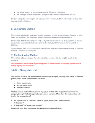 • Has a final product or technology prototype $2 million – $5 million
• Has strategic alliances or partners, or signs of a customer base $5 million and up
Startups with just a business plan will receive a small valuation, but that will increase as they meet
developmental milestones.
8) Comparable Method
This method is to literally look at the implied valuations of other similar startups, factoring in other
ratios and multipliers for things that may not be similar between the two businesses.
For example, if Startup A is acquired for $7,500,000, and its website had 250,000 active users, you
can estimate a valuation between the price of the startup and the number of users, which is
$30/user.
Startup B might have 125,000 users which would then allow it to use the same multiple of $30/user
to reach a valuation of $3,750,000
9) The Book Value Method
This method is based solely on the net worth of the company. i.e. the tangible assets of the
company.
This doesn't take into account any form of growth or revenue and is usually only applied when a
startup is going out of business.
10) First Chicago Method
This method factors in the possibility of a startup really taking off, or really going badly. To do this it
gives business owner three different valuations
• Worst case scenario
• Normal case scenario
• Best case scenario
The First Chicago Method takes account of payouts to the holder of specific investments in a
company through the holding period under various scenarios. Most often this methodology will
involve the construction of:
• An "upside case" or "best-case scenario" (often, the business plan submitted)
• A "base case"
• A "downside" or "worst-casescenario."
Once these have been constructed, the valuation proceeds as follows:
 