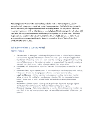 Active angels and VC’s invest in a diversified portfolio of10 or more companies,usually
spreadingtheir investments over a few years. Experience proves that halfof these companies
will fail (returningnothingor less than capital invested),another 3-4 will provide a modest
return on investment of1X to 5X and one or hopefullytwo of the ten companies will return 10X
to 30X on the initial investment over a five to eight-year period.In the end,such a portfolio
might yield the angel investor a total return on investment of25% per year or more. These
anticipated outcomes were validated by“Returns to Angels in Groups”by Professor Rob
Wiltbankin November 2007.
What determines a startup value?
Positive Factors
• Traction – One of the biggest factors of proving a valuation is to show that your company
has customers. If you have 100,000 customers, you have a good shot at raising $1 million.
• Reputation – If a startup owner has a track record of coming up with good ideas or running
successful businesses, or the product, procedure or service already has a good reputation a
startup is more likely to get a higher valuation, even if there isn't traction.
• Prototype – Any prototype that a business may have that displays the product/service will
help.
• Revenues – More important to business to business startups rather than consumer startups
but revenue streams like charging users will make a company easier to value.
• Supply and Demand – If there are more business owners seeking money than investors
willing to invest, this could affect your business valuation. This also includes a business
owner's desperation to secure an investment, and an investors willingness to pay a
premium.
• DistributionChannel – Where a startup sells its product is important, if you get a good
distribution channel the value of a startup will be more likely to be higher.
• Hotness of Industry – If a industry is booming or popular (like mobile gaming) investors are
more likely to pay a premium, meaning your startup will be worth more if it falls in the right
industry.
 