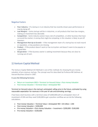 Negative Factors
• Poor Industry – If a startup is in an industry that has recently shown poor performance or
may be dying off.
• Low Margins – Some startups will be in industries, or sell products that have low-margins,
making an investment less desirable.
• Competition – Some industry sectors have a lot of competition, or other business that have
cornered the market. A startup that might be competing in this situation is likely to put off
investors.
• Management Not Up to Scratch – If the management team of a startup has no track record
or reputation, or key positions are missing.
• Product – If the product doesn't work or has no traction and doesn't seem to be popular or
a good idea.
• Desperation – If the business owner is seeking investment because they are close to
running out of cash.
1) Venture Capital Method
The Venture Capital Method (VC Method) is one of the methods for showing the pre-money
valuation of pre-revenue startups. The concept was first described by Professor Bill Sahlman at
Harvard Business School in 1987.
It uses the following formulas:
• Return on Investment (ROI) = Terminal (or Harvest) Value ÷ Post-money Valuation
• Post-money Valuation = Terminal Value ÷ Anticipated ROI
Terminal (or Harvest) value is the startup's anticipated selling price in the future, estimated by using
reasonable expectation for revenues in the year of sale and estimating earnings.
If we have a tech business with a terminal value of 4,000,000 with an anticipated return of
investment of 20X and they need $100,000 to get a positive cashflow we can do the following
calculations.
• Post-money Valuation = Terminal Value ÷ Anticipated ROI = $4 million ÷ 20X
• Post-money Valuation = $200,000
• Pre-money Valuation = Post-money Valuation – Investment = $200,000 - $100,000
• Pre-money Valuation = $100,000
 