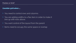 Flexbox or Grid?
Consider grid when …
‣ You need to control rows and columns
‣ You are adding widths to a ﬂex item in order to make it
line up with rows above.
‣ You want control of the layout from the parent
‣ Items need to occupy the same space or overlap
 