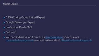 Rachel Andrew
▸ CSS Working Group Invited Expert
▸ Google Developer Expert
▸ co-founder Perch CMS
▸ Old Nerd.
▸ You can ﬁnd me in most places as @rachelandrew you can email
me@rachelandrew.co.uk or check out my site at https://rachelandrew.co.uk
 