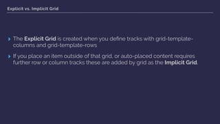 Explicit vs. Implicit Grid
▸ The Explicit Grid is created when you deﬁne tracks with grid-template-
columns and grid-template-rows
▸ If you place an item outside of that grid, or auto-placed content requires
further row or column tracks these are added by grid as the Implicit Grid.
 