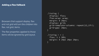 .listing {
display: flex;
flex-wrap: wrap;
margin: 0 20px;
display: grid;
grid-template-columns: repeat(12,1fr);
grid-gap: 20px;
}
.listing > * {
flex: 1 1 30%;
margin: 0 20px 20px 20px;
}
Adding a ﬂex fallback
Browsers that support display: ﬂex
and not grid will turn the children into
ﬂex, not grid, items.
The ﬂex properties applied to those
items will be ignored by grid layout.
 