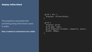 .grid > div {
display: inline-block;
}
.grid {
display: grid;
grid-gap: 10px;
grid-template-columns: repeat(3, auto);
width: 500px;
}
display: inline-block
The properties associated with
something being inline-block cease
to apply. 
 
https://codepen.io/rachelandrew/pen/vxdGjQ
 