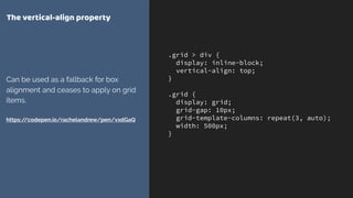 .grid > div {
display: inline-block;
vertical-align: top;
}
.grid {
display: grid;
grid-gap: 10px;
grid-template-columns: repeat(3, auto);
width: 500px;
}
The vertical-align property
Can be used as a fallback for box
alignment and ceases to apply on grid
items. 
 
https://codepen.io/rachelandrew/pen/vxdGaQ
 