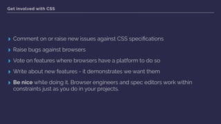 Get involved with CSS
▸ Comment on or raise new issues against CSS speciﬁcations
▸ Raise bugs against browsers
▸ Vote on features where browsers have a platform to do so
▸ Write about new features - it demonstrates we want them
▸ Be nice while doing it. Browser engineers and spec editors work within
constraints just as you do in your projects.
 