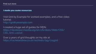 Find out more
I made you some resources
Visit Grid by Example for worked examples, and a free video
tutorial: 
http://gridbyexample.com
I created a huge set of guides for MDN:  
https://developer.mozilla.org/en-US/docs/Web/CSS/
CSS_Grid_Layout
Over 4 years of grid thoughts on my site at: 
https://rachelandrew.co.uk/archives/tag/cssgrid  
 