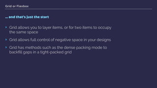 Grid or Flexbox
… and that’s just the start
‣ Grid allows you to layer items, or for two items to occupy
the same space
‣ Grid allows full control of negative space in your designs
‣ Grid has methods such as the dense packing mode to
backﬁll gaps in a tight-packed grid
 