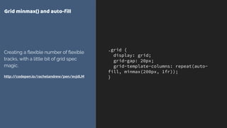 .grid {
display: grid;
grid-gap: 20px;
grid-template-columns: repeat(auto-
fill, minmax(200px, 1fr));
}
Grid minmax() and auto-ﬁll
Creating a ﬂexible number of ﬂexible
tracks, with a little bit of grid spec
magic.
http://codepen.io/rachelandrew/pen/evjdLM
 