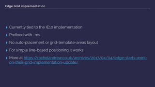 Edge Grid implementation
▸ Currently tied to the IE10 implementation
▸ Preﬁxed with -ms
▸ No auto-placement or grid-template-areas layout
▸ For simple line-based positioning it works
▸ More at https://rachelandrew.co.uk/archives/2017/04/04/edge-starts-work-
on-their-grid-implementation-update/
 