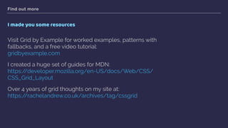 Find out more
I made you some resources
Visit Grid by Example for worked examples, patterns with
fallbacks, and a free video tutorial: 
gridbyexample.com
I created a huge set of guides for MDN:  
https://developer.mozilla.org/en-US/docs/Web/CSS/
CSS_Grid_Layout
Over 4 years of grid thoughts on my site at: 
https://rachelandrew.co.uk/archives/tag/cssgrid  
 