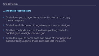Grid or Flexbox
… and that’s just the start
‣ Grid allows you to layer items, or for two items to occupy
the same space
‣ Grid allows full control of negative space in your designs
‣ Grid has methods such as the dense packing mode to
backﬁll gaps in a tight-packed grid
‣ Grid allows you to name lines and areas of your page and
position things against those lines and into the areas.
 
