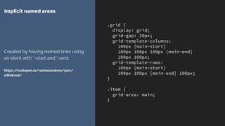 .grid {
display: grid;
grid-gap: 20px;
grid-template-columns:
100px [main-start]
100px 100px 100px [main-end]
100px 100px;
grid-template-rows:
100px [main-start]
100px 100px [main-end] 100px;
}
.item {
grid-area: main;
}
Implicit named areas
Created by having named lines using
an ident with *-start and *-end. 
 
https://codepen.io/rachelandrew/pen/
eWoKmd/
 