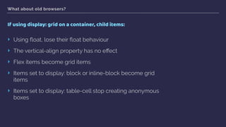 What about old browsers?
If using display: grid on a container, child items:
‣ Using ﬂoat, lose their ﬂoat behaviour
‣ The vertical-align property has no eﬀect
‣ Flex items become grid items
‣ Items set to display: block or inline-block become grid
items
‣ Items set to display: table-cell stop creating anonymous
boxes
 