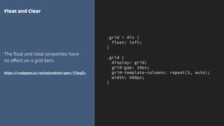 .grid > div {
float: left;
}
.grid {
display: grid;
grid-gap: 10px;
grid-template-columns: repeat(3, auto);
width: 500px;
}
Float and Clear
The ﬂoat and clear properties have
no eﬀect on a grid item. 
 
https://codepen.io/rachelandrew/pen/YZeqZv
 