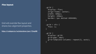 .grid {
display: flex;
align-items: center;
width: 500px;
height: 200px;
border: 1px dotted #694486;
}
.grid > div {
flex: 1;
}
.grid {
display: grid;
grid-gap: 10px;
grid-template-columns: repeat(3, auto);
}
Flex layout
Grid will override ﬂex layout and
shares box alignment properties. 
 
https://codepen.io/rachelandrew/pen/YZeqMB
 