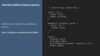 * { box-sizing: border-box; }
.grid > div {
float: left;
width: 33.333%;
}
@supports (display: grid) {
.grid > div {
width: auto;
}
}
.grid {
display: grid;
grid-gap: 10px;
grid-template-columns: repeat(3, 1fr);
width: 500px;
}
Override widths in feature queries
Watch out for widths in your fallback
layouts. 
 
https://codepen.io/rachelandrew/pen/JWpXNr
 