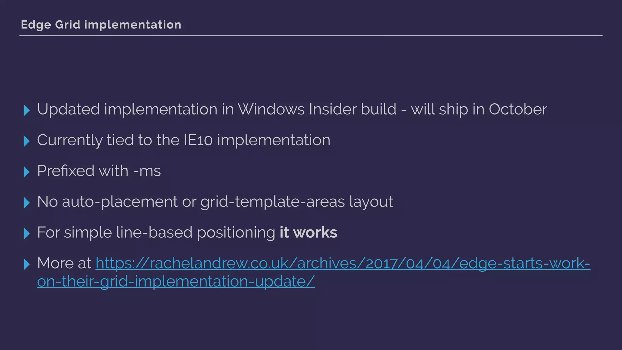 Edge Grid implementation
▸ Updated implementation in Windows Insider build - will ship in October
▸ Currently tied to the IE10 implementation
▸ Preﬁxed with -ms
▸ No auto-placement or grid-template-areas layout
▸ For simple line-based positioning it works
▸ More at https://rachelandrew.co.uk/archives/2017/04/04/edge-starts-work-
on-their-grid-implementation-update/
 