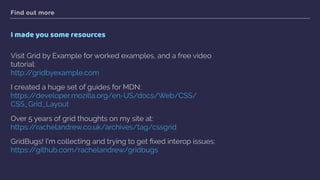 Find out more
I made you some resources
Visit Grid by Example for worked examples, and a free video
tutorial: 
http://gridbyexample.com
I created a huge set of guides for MDN:  
https://developer.mozilla.org/en-US/docs/Web/CSS/
CSS_Grid_Layout
Over 5 years of grid thoughts on my site at: 
https://rachelandrew.co.uk/archives/tag/cssgrid
GridBugs! I’m collecting and trying to get ﬁxed interop issues: 
https://github.com/rachelandrew/gridbugs  
 