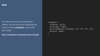 .example {
display: grid;
grid-gap: 20px;
grid-template-columns: 2fr 1fr 2fr 1fr;
margin: 20px;
}
Grid
To make some tracks larger than
others, we do that when deﬁning the
tracks on the container not on the
item itself.
https://codepen.io/rachelandrew/pen/LjwwgM
 