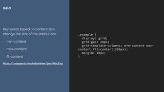 .example {
display: grid;
grid-gap: 20px;
grid-template-columns: min-content max-
content fit-content(200px);
margin: 20px;
}
Grid
Key words based on content size,
change the size of the entire track.
- min-content
- max-content
- ﬁt-content
https://codepen.io/rachelandrew/pen/NaLExq
 