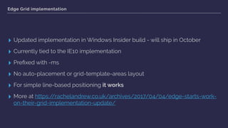 Edge Grid implementation
▸ Updated implementation in Windows Insider build - will ship in October
▸ Currently tied to the IE10 implementation
▸ Preﬁxed with -ms
▸ No auto-placement or grid-template-areas layout
▸ For simple line-based positioning it works
▸ More at https://rachelandrew.co.uk/archives/2017/04/04/edge-starts-work-
on-their-grid-implementation-update/
 