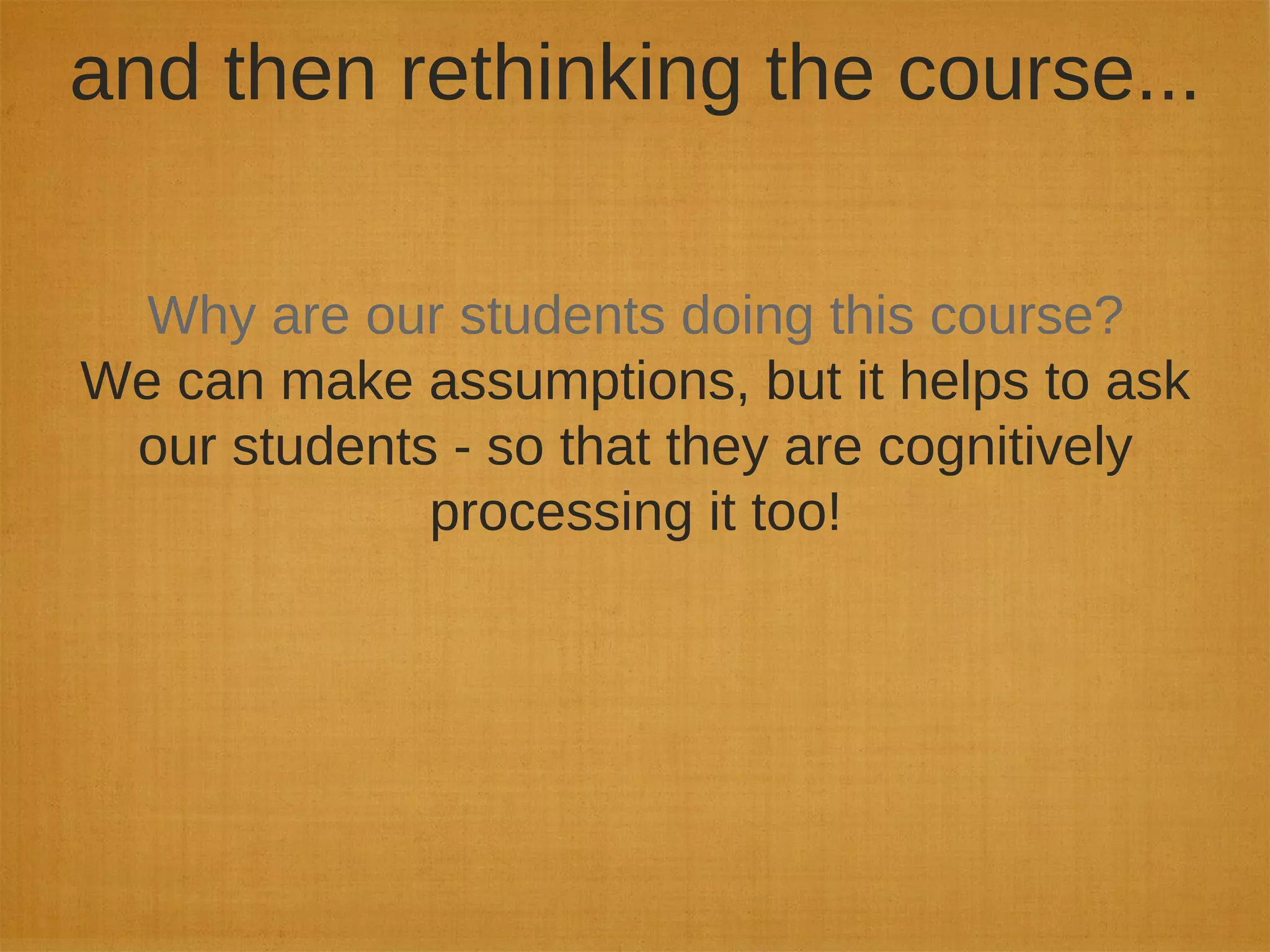 and then rethinking the course...
Why are our students doing this course?
We can make assumptions, but it helps to ask
our students - so that they are cognitively
processing it too!
 