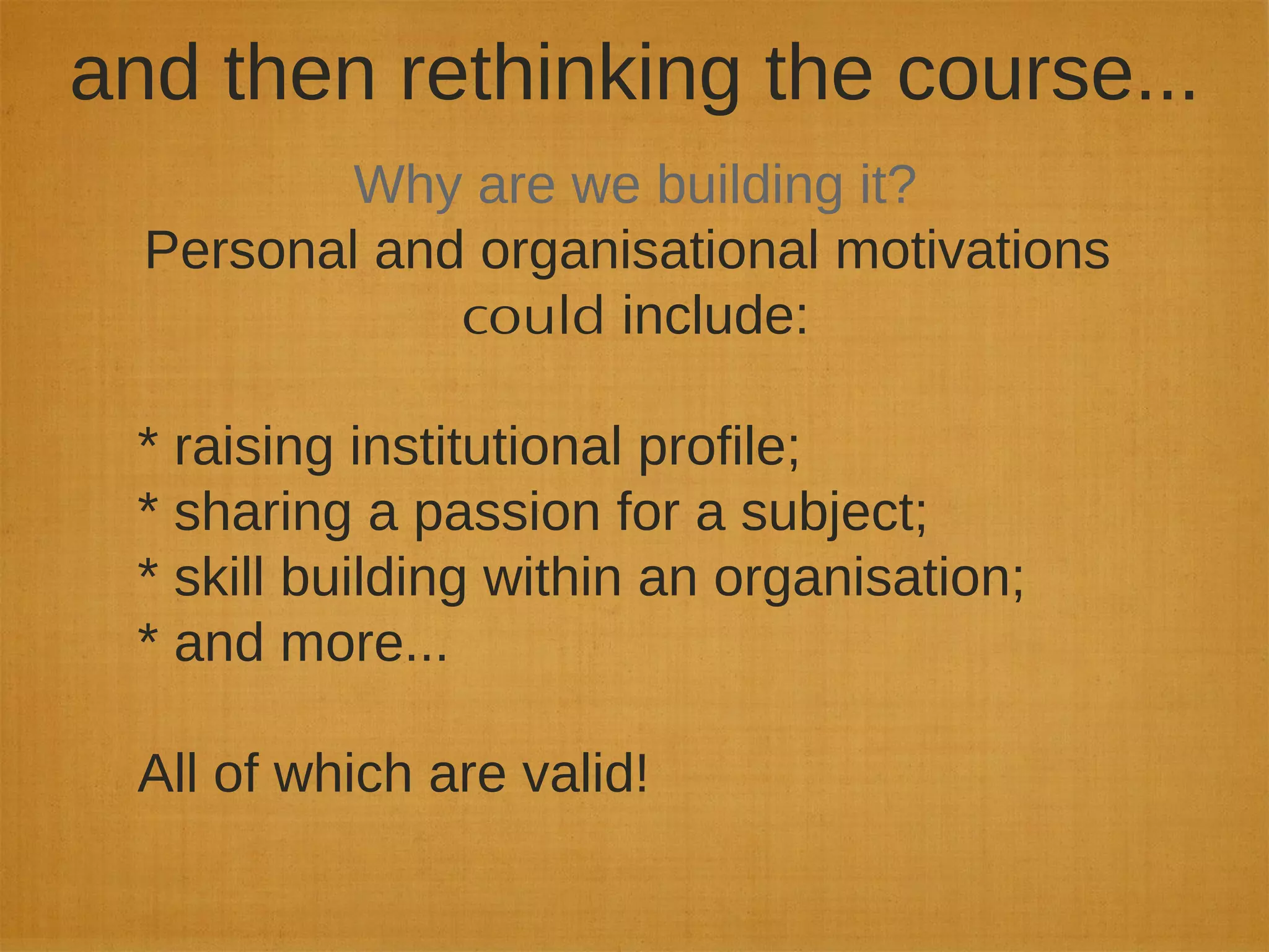 and then rethinking the course...
Why are we building it?
Personal and organisational motivations
could include:
* raising institutional profile;
* sharing a passion for a subject;
* skill building within an organisation;
* and more...
All of which are valid!
 