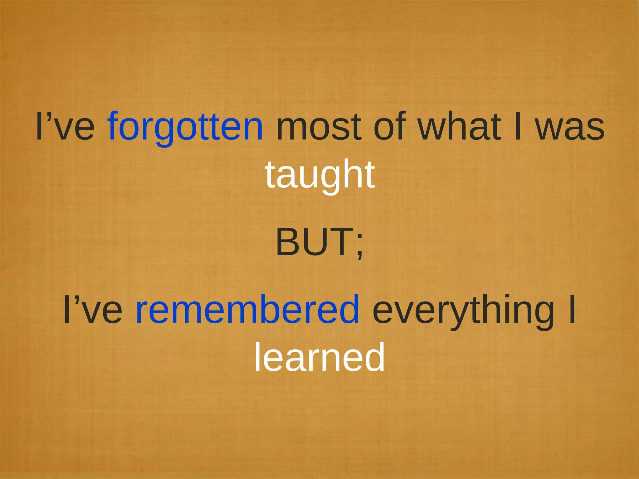 I’ve forgotten most of what I was
taught
BUT;
I’ve remembered everything I
learned
 