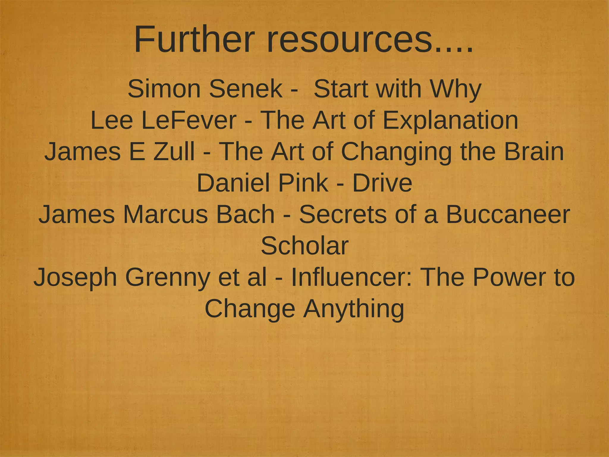 Further resources....
Simon Senek - Start with Why
Lee LeFever - The Art of Explanation
James E Zull - The Art of Changing the Brain
Daniel Pink - Drive
James Marcus Bach - Secrets of a Buccaneer
Scholar
Joseph Grenny et al - Influencer: The Power to
Change Anything
 
